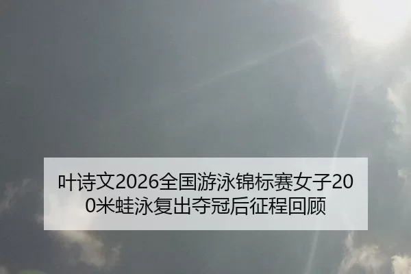 叶诗文2026全国游泳锦标赛女子200米蛙泳复出夺冠后征程回顾