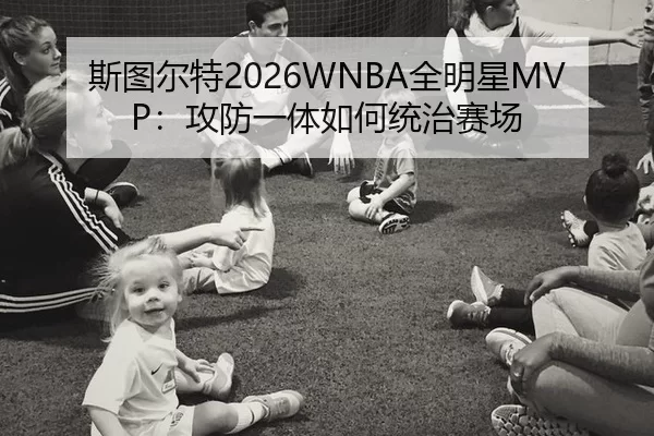 斯图尔特2026WNBA全明星MVP：攻防一体如何统治赛场