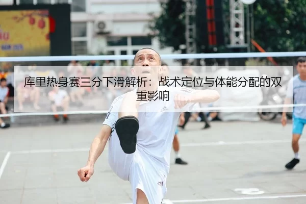库里热身赛三分下滑解析：战术定位与体能分配的双重影响
